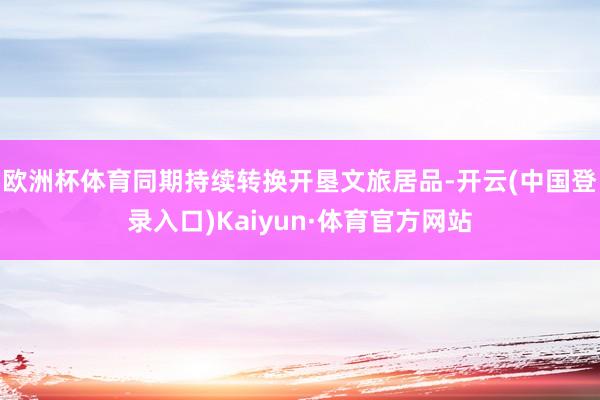 欧洲杯体育同期持续转换开垦文旅居品-开云(中国登录入口)Kaiyun·体育官方网站