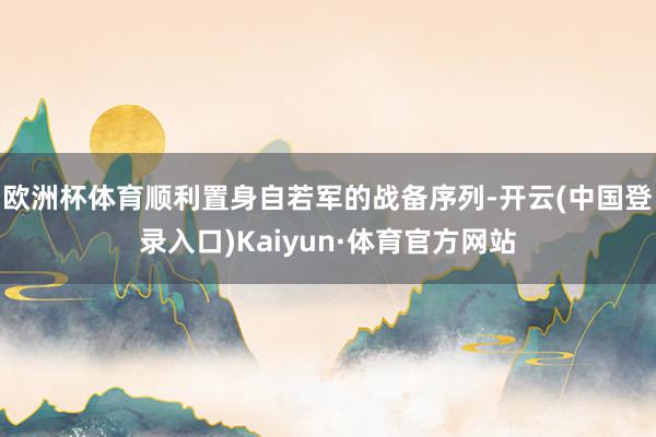 欧洲杯体育顺利置身自若军的战备序列-开云(中国登录入口)Kaiyun·体育官方网站