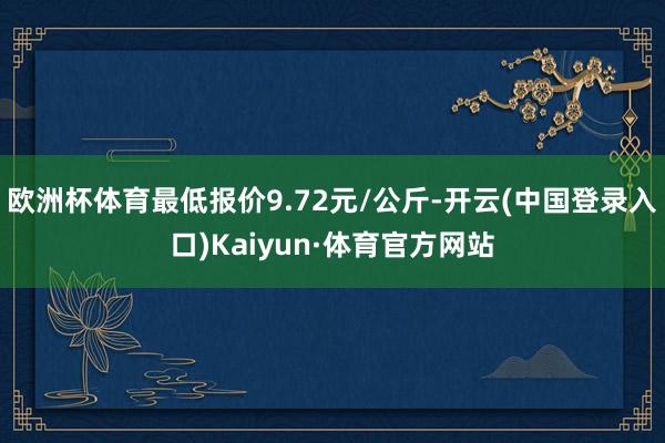 欧洲杯体育最低报价9.72元/公斤-开云(中国登录入口)Kaiyun·体育官方网站