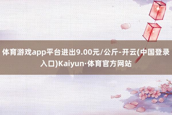 体育游戏app平台进出9.00元/公斤-开云(中国登录入口)Kaiyun·体育官方网站