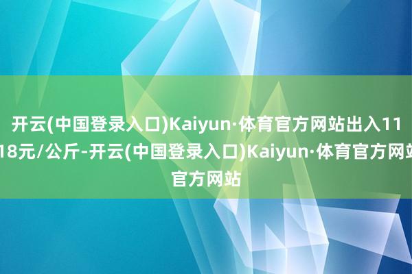 开云(中国登录入口)Kaiyun·体育官方网站出入11.18元/公斤-开云(中国登录入口)Kaiyun·体育官方网站