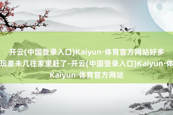 开云(中国登录入口)Kaiyun·体育官方网站好多东说念主齐玩差未几往家里赶了-开云(中国登录入口)Kaiyun·体育官方网站