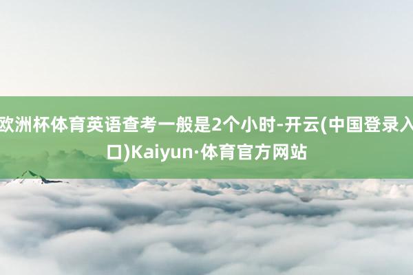 欧洲杯体育英语查考一般是2个小时-开云(中国登录入口)Kaiyun·体育官方网站