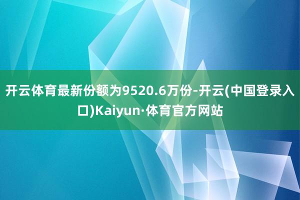 开云体育最新份额为9520.6万份-开云(中国登录入口)Kaiyun·体育官方网站