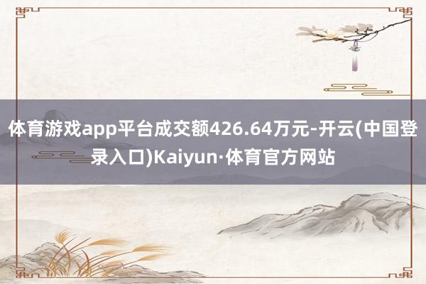 体育游戏app平台成交额426.64万元-开云(中国登录入口)Kaiyun·体育官方网站