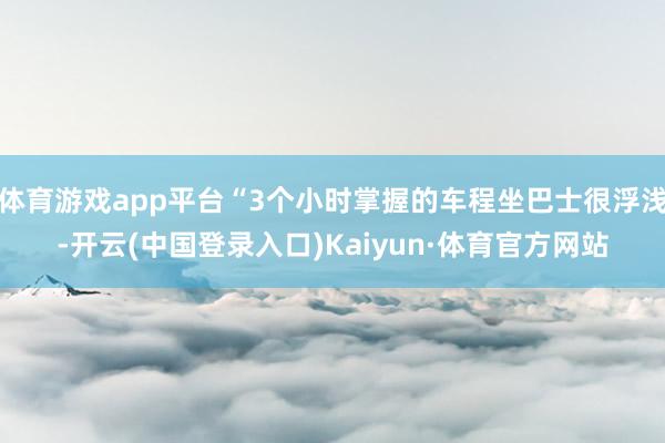 体育游戏app平台“3个小时掌握的车程坐巴士很浮浅-开云(中国登录入口)Kaiyun·体育官方网站