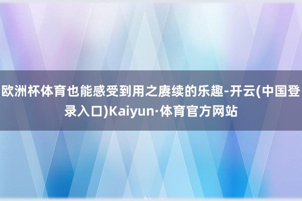 欧洲杯体育也能感受到用之赓续的乐趣-开云(中国登录入口)Kaiyun·体育官方网站