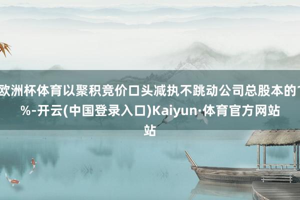 欧洲杯体育以聚积竞价口头减执不跳动公司总股本的1%-开云(中国登录入口)Kaiyun·体育官方网站