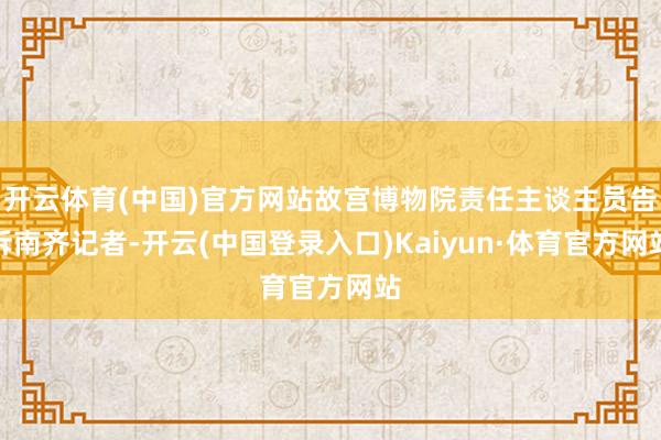 开云体育(中国)官方网站故宫博物院责任主谈主员告诉南齐记者-开云(中国登录入口)Kaiyun·体育官方网站