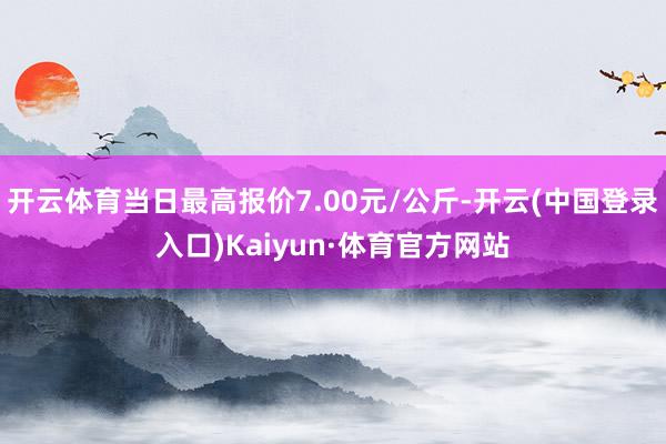 开云体育当日最高报价7.00元/公斤-开云(中国登录入口)Kaiyun·体育官方网站