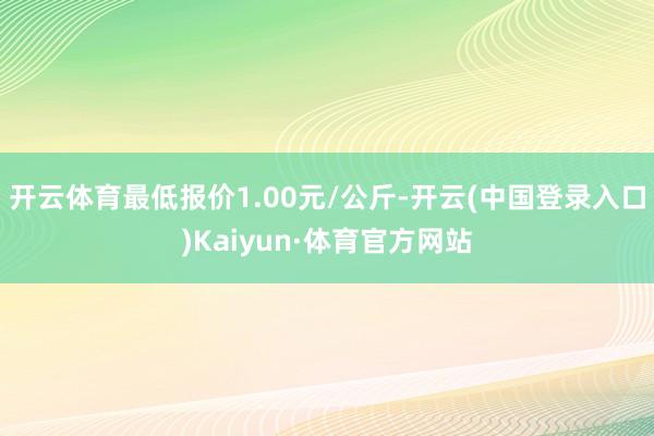 开云体育最低报价1.00元/公斤-开云(中国登录入口)Kaiyun·体育官方网站