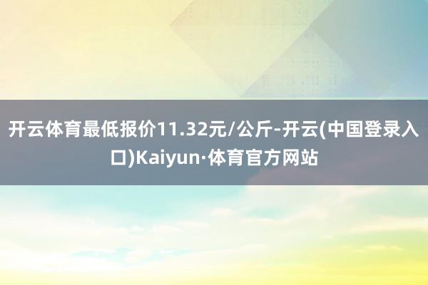 开云体育最低报价11.32元/公斤-开云(中国登录入口)Kaiyun·体育官方网站