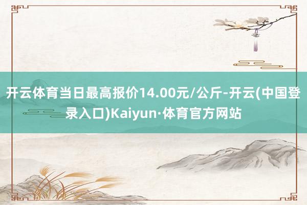 开云体育当日最高报价14.00元/公斤-开云(中国登录入口)Kaiyun·体育官方网站