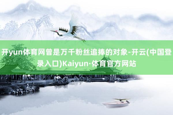 开yun体育网曾是万千粉丝追捧的对象-开云(中国登录入口)Kaiyun·体育官方网站