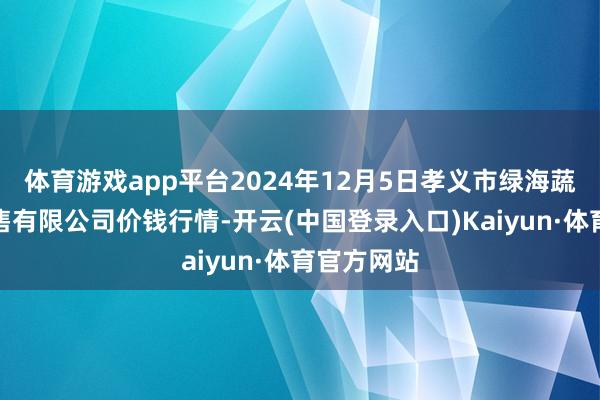 体育游戏app平台2024年12月5日孝义市绿海蔬菜批发销售有限公司价钱行情-开云(中国登录入口)Kaiyun·体育官方网站