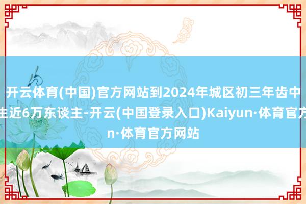 开云体育(中国)官方网站到2024年城区初三年齿中考考生近6万东谈主-开云(中国登录入口)Kaiyun·体育官方网站